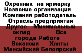 Охранник. на ярмарку › Название организации ­ Компания-работодатель › Отрасль предприятия ­ Другое › Минимальный оклад ­ 13 000 - Все города Работа » Вакансии   . Ханты-Мансийский,Белоярский г.